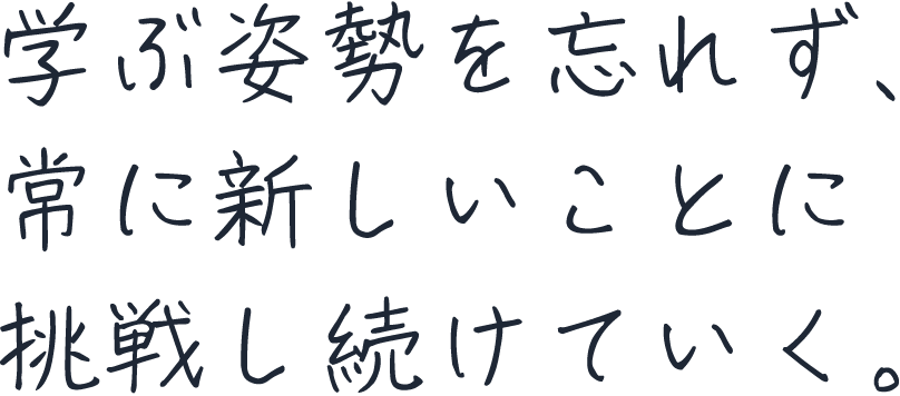 学ぶ姿勢を忘れず、常に新しいことに挑戦し続けていく。
