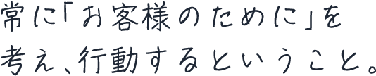 常に「お客様のために」を考え、行動するということ。