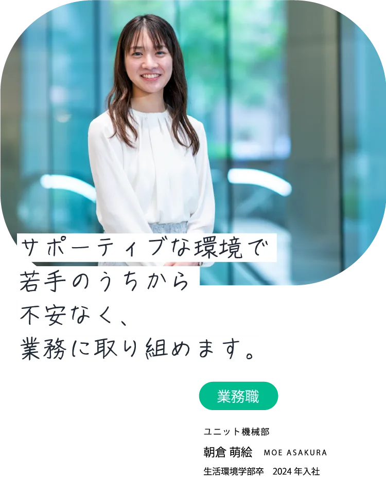サポーティブな環境で若手のうちから不安なく、業務に取り組めます。業務職 ユニット機械部 朝倉 萌絵 MOE ASAKURA 生活環境学部卒　2024年入社