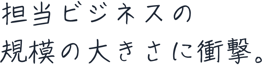 担当ビジネスの規模の大きさに衝撃。