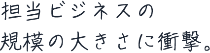 担当ビジネスの規模の大きさに衝撃。