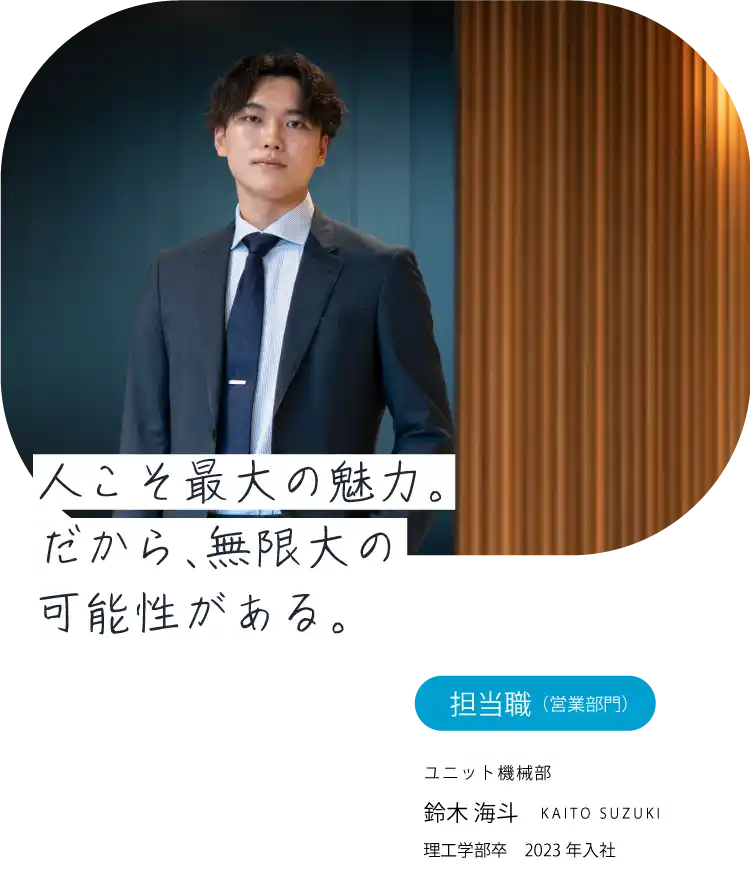 人こそ最大の魅力。だから、無限大の可能性がある。担当職（営業）ユニット機械部 鈴木 海斗 KAITO SUZUKI 理工学部卒　2023年入社