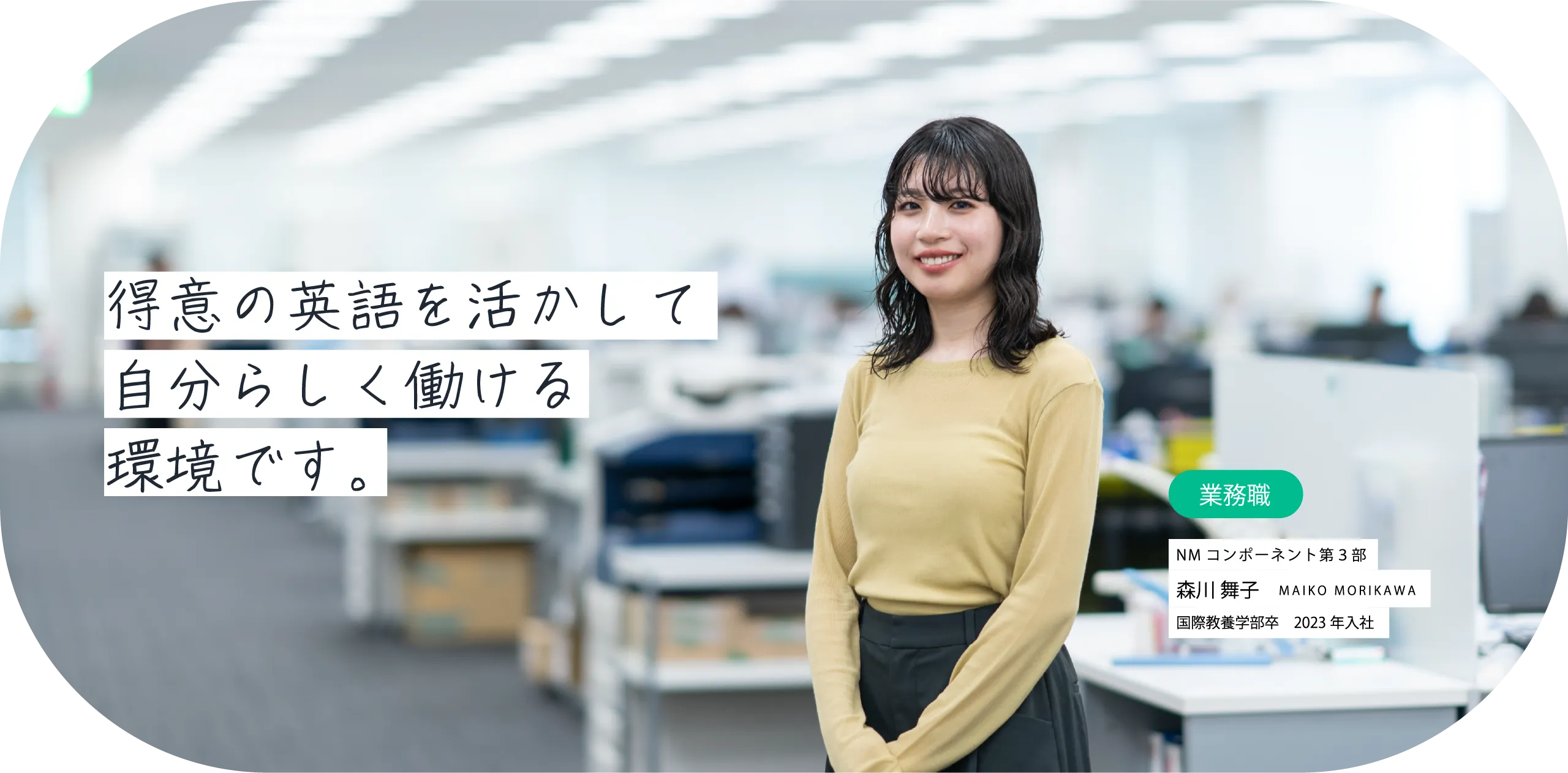 得意の英語を活かして自分らしく働ける環境です。業務職 NMコンポーネント第3部 森川 舞子 MAIKO MORIKAWA 国際教養学部卒　2023年入社