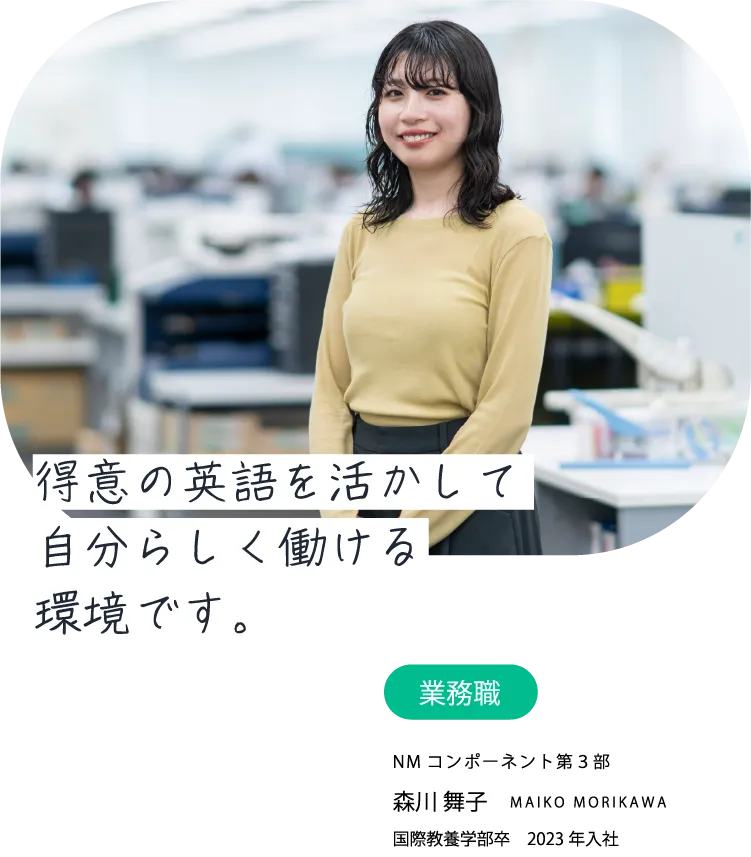 得意の英語を活かして自分らしく働ける環境です。業務職 NMコンポーネント第3部 森川 舞子 MAIKO MORIKAWA 国際教養学部卒　2023年入社