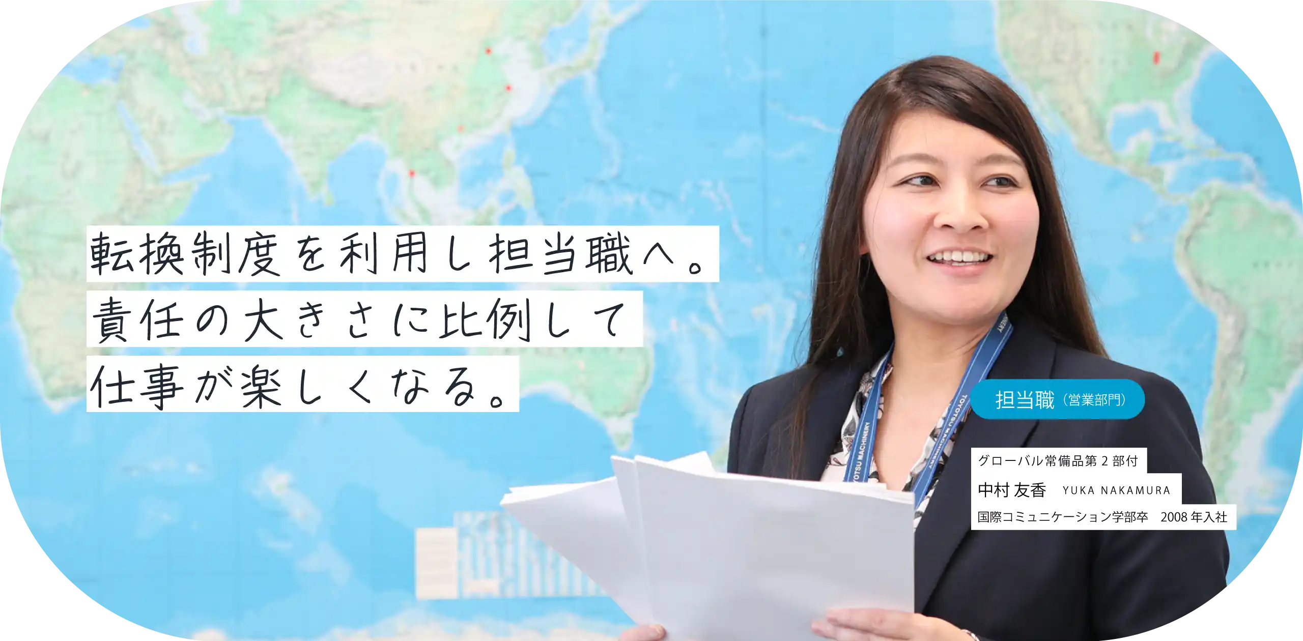 転換制度を利用し総合職へ。責任の大きさに比例して仕事が楽しくなる。担当職（営業部門）グローバル常備品第2部付 中村 友香 YUKA NAKAMURA 国際コミュニケーション学部卒　2008年入社