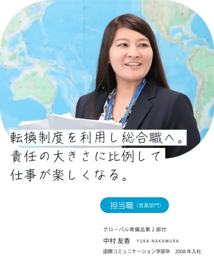 転換制度を利用し総合職へ。責任の大きさに比例して仕事が楽しくなる。担当職（営業）常備品事業推進部 中村 友香 YUKA NAKAMURA 国際コミュニケーション学部卒　2008年入社