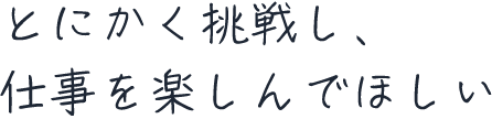 とにかく挑戦し、仕事を楽しんでほしい
