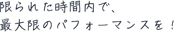 限られた時間内で、最大限のパフォーマンスを！