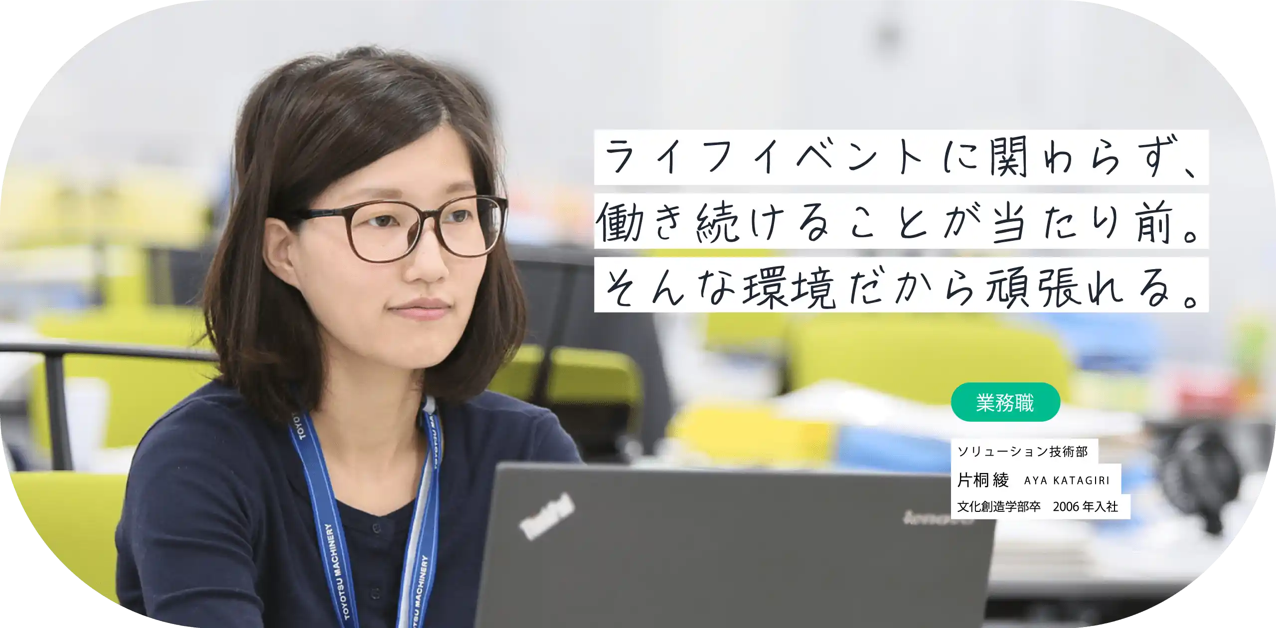 ライフイベントに関わらず、働き続けることが当たり前。そんな環境だから頑張れる。業務職 豊田機械第二部 片桐 綾 AYA KATAGIRI 文化創造学部卒　2006年入社