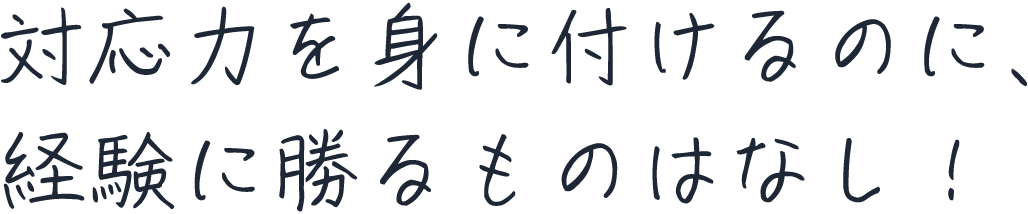 対応力を身に付けるのに、経験に勝るものはなし！