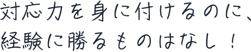 対応力を身に付けるのに、経験に勝るものはなし！