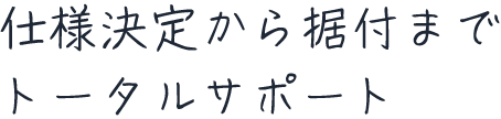 仕様決定から据付までトータルサポート