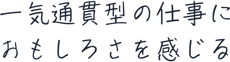一気通貫型の仕事におもしろさを感じる