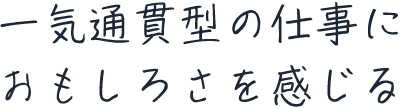 一気通貫型の仕事におもしろさを感じる