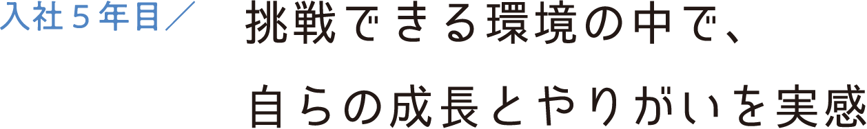 入社5年目／挑戦できる環境の中で、自らの成長とやりがいを実感