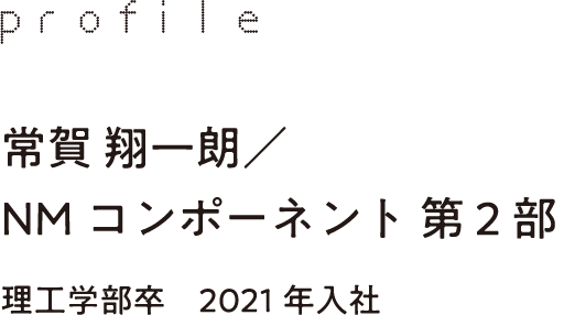 profile 常賀 翔一朗／NMコンポーネント 第2部 理工学部卒　2021年入社