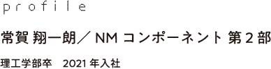 profile 常賀 翔一朗／NMコンポーネント 第2部 理工学部卒　2021年入社