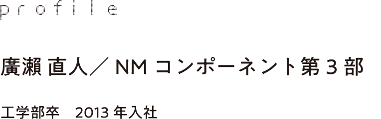 profile 廣瀨 直人／NMコンポーネント第3部 工学部卒　2013年入社