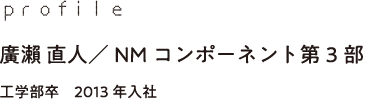 profile 廣瀨 直人／NMコンポーネント第3部 工学部卒　2013年入社