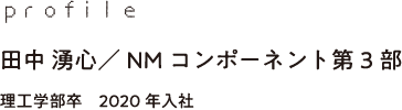 profile 田中 湧心／NMコンポーネント第3部 理工学部卒　2020年入社