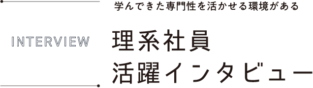 INTERVIEW 学んできた専門性を活かせる環境がある理系社員活躍インタビュー