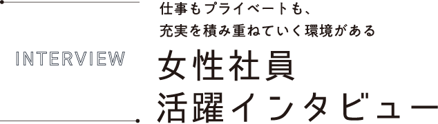 INTERVIEW 仕事もプライベートも、充実を積み重ねていく環境がある女性社員活躍インタビュー