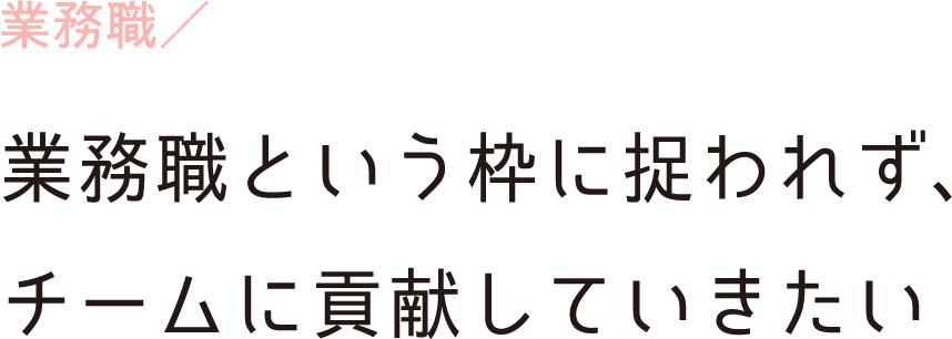 業務職／業務職という枠に捉われず、チームに貢献していきたい