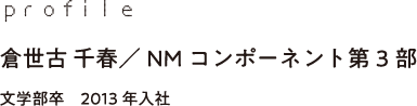 profile 倉世古 千春／NMコンポーネント第3部 文学部卒　2013年入社