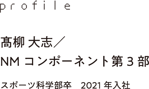 profile 髙柳 大志／NMコンポーネント第3部 スポーツ科学部卒　2021年入社