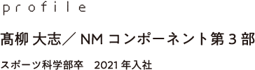profile 髙柳 大志／NMコンポーネント第3部 スポーツ科学部卒　2021年入社