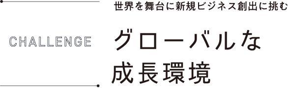 CHALLENGE 世界を舞台に新規ビジネス創出に挑むグローバルな環境に挑戦