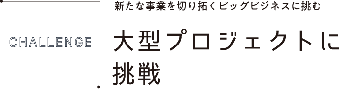 CHALLENGE 新たな事業を切り拓くビッグビジネスに挑む大型プロジェクトに挑戦