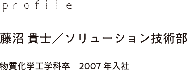 profile 藤沼 貴士／ソリューション技術部 物質化学工学科卒　2007年入社