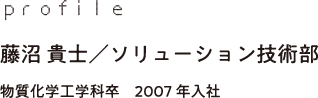 profile 藤沼 貴士／ソリューション技術部 物質化学工学科卒　2007年入社