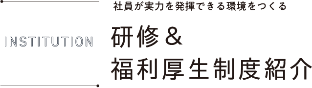INSTITUTION 社員が実力を発揮できる環境をつくる 研修＆福利厚生制度紹介